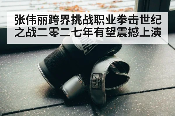 张伟丽跨界挑战职业拳击世纪之战二零二七年有望震撼上演