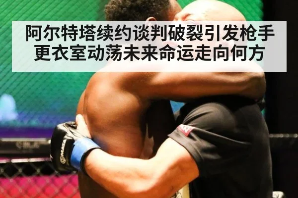 阿尔特塔续约谈判破裂引发枪手更衣室动荡未来命运走向何方